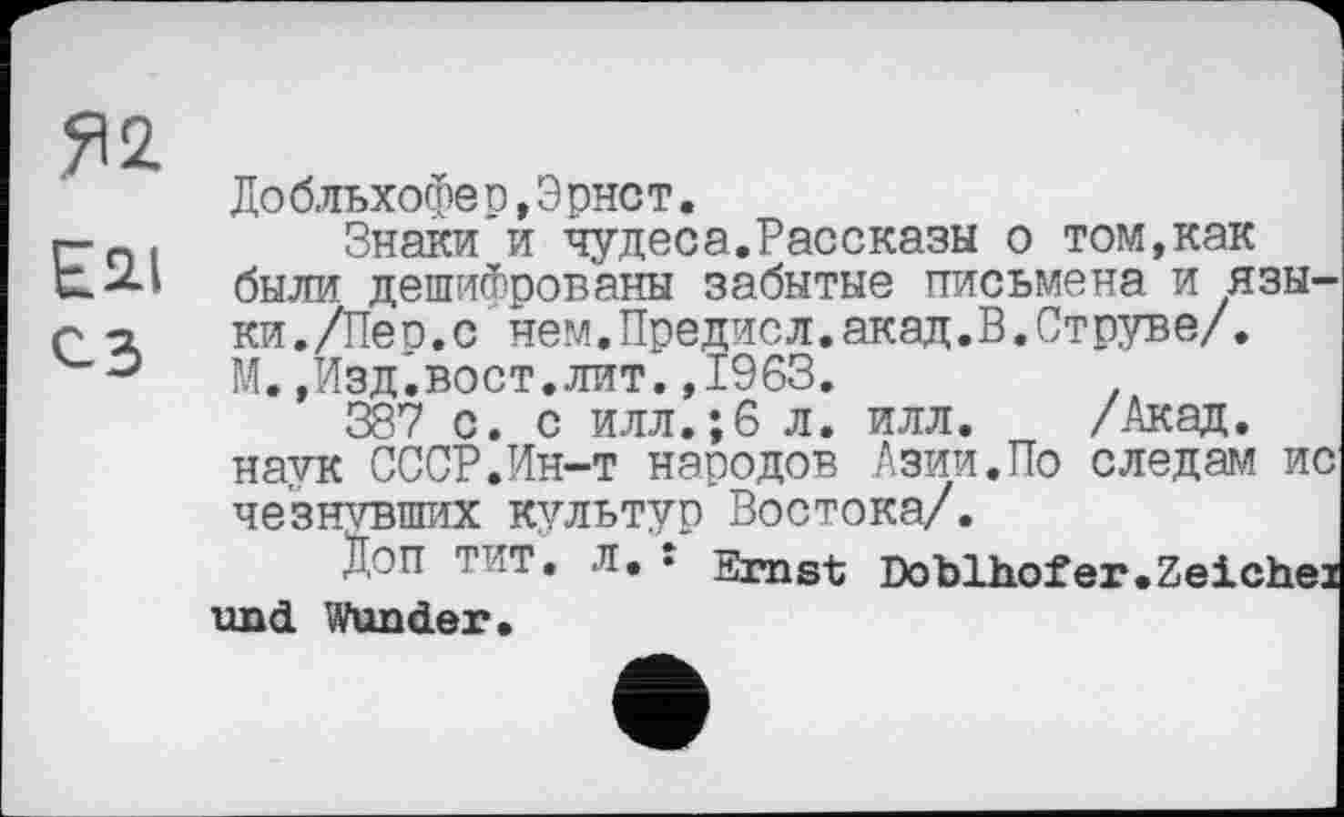 ﻿Я 2
Esu сз
До бльхофе р,Э рнст.
Знаки и чудеса.Рассказы о том,как были дешифрованы забытые письмена и языки. /Лео.с нем.Предисл.акад.В.Струве/.
М.,Изд.вост.лит.,1963.
387 с. с илл.;6 л. илл. /Акад, наук СССР.Ин-т народов Азии.По следам ис че'знтвших культур Востока/.
Доп тит. Л, s Ernst Doblhofer.Zeichex und Wunder.